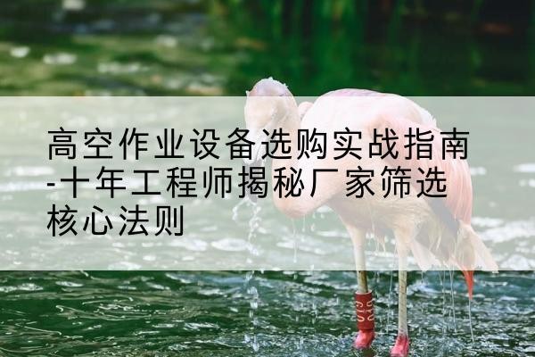 海拉尔剪叉式升降机厂家-高空作业设备选购实战指南-十年工程师揭秘厂家筛选核心法则