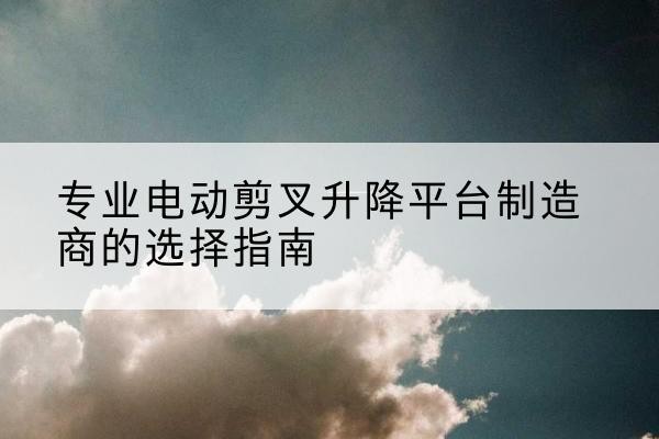 海拉尔电动剪叉升降平台厂家-专业电动剪叉升降平台制造商的选择指南