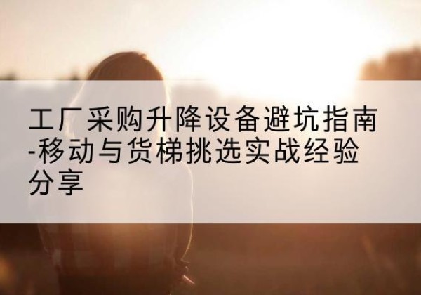 海拉尔移动式升降机怎么选-工厂采购升降设备避坑指南-移动与货梯挑选实战经验分享