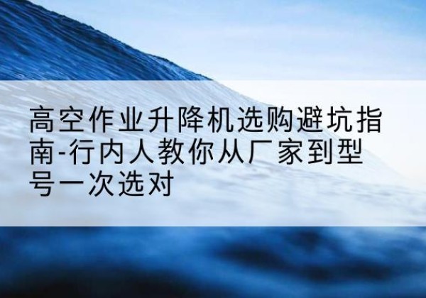 海拉尔升降平台厂家-高空作业升降机选购避坑指南-行内人教你从厂家到型号一次选对