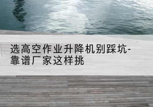 海拉尔剪叉式升降机厂家-选高空作业升降机别踩坑-靠谱厂家这样挑