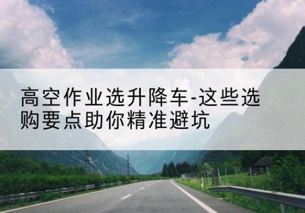 海拉尔升降车厂家-高空作业选升降车-这些选购要点助你*避坑