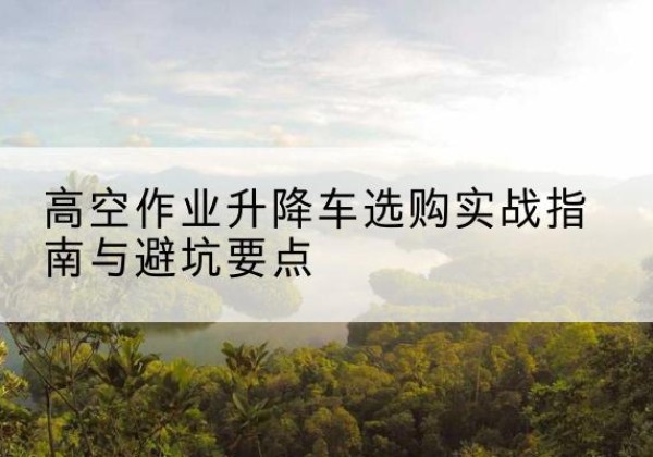 海拉尔升降车怎么选-高空作业升降车选购实战指南与避坑要点