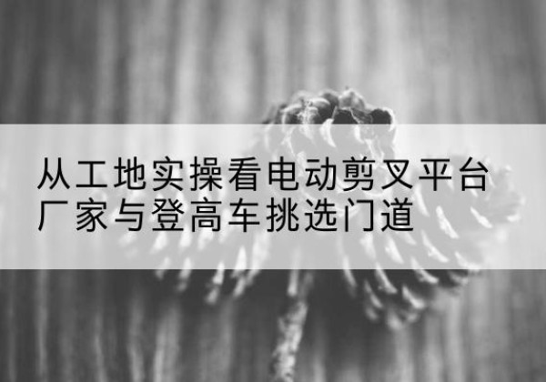 海拉尔电动剪叉升降平台厂家-从工地实操看电动剪叉平台厂家与登高车挑选门道