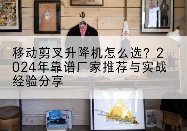 海拉尔升降平台厂家推荐-移动剪叉升降机怎么选？2024年靠谱厂家推荐与实战经验分享
