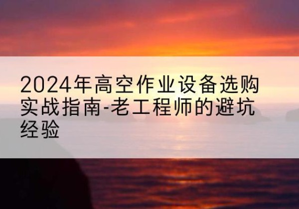 海拉尔高空作业升降机厂家推荐-2024年高空作业设备选购实战指南-老工程师的避坑经验