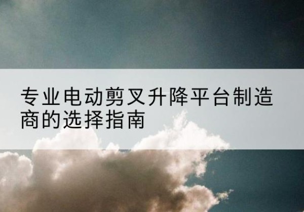 海拉尔电动剪叉升降平台厂家-专业电动剪叉升降平台制造商的选择指南