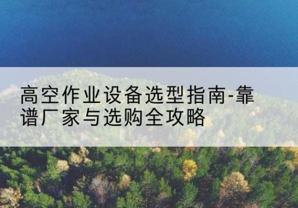 海拉尔升降车厂家-高空作业设备选型指南-靠谱厂家与选购全攻略
