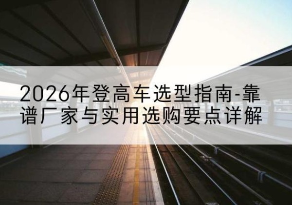海拉尔登高车厂家推荐-2026年登高车选型指南-靠谱厂家与实用选购要点详解